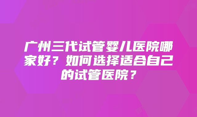 广州三代试管婴儿医院哪家好？如何选择适合自己的试管医院？