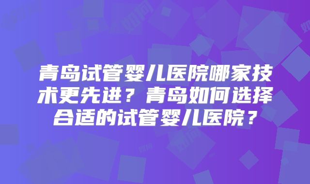 青岛试管婴儿医院哪家技术更先进?青岛如何选择合适的试管婴儿医院?