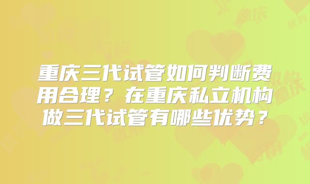重庆三代试管如何判断费用合理?在重庆私立机构做三代试管有哪些优势?