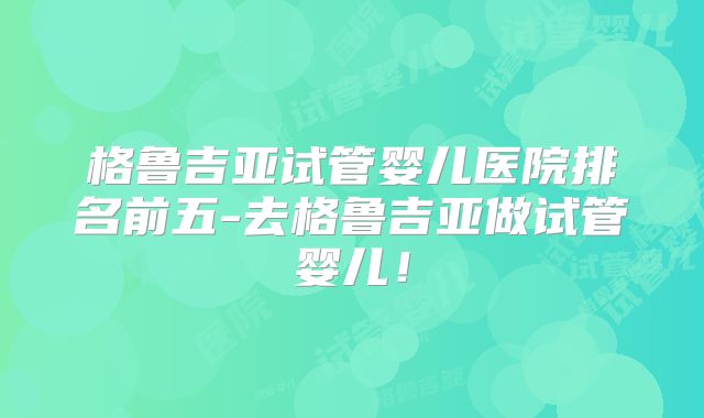 格鲁吉亚试管婴儿医院排名前五-去格鲁吉亚做试管婴儿！