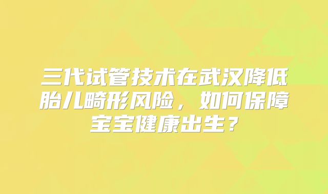 三代试管技术在武汉降低胎儿畸形风险,如何保障宝宝健康出生?