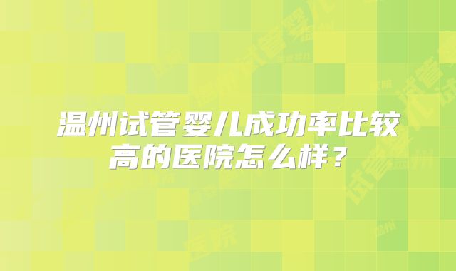 温州试管婴儿成功率比较高的医院怎么样?