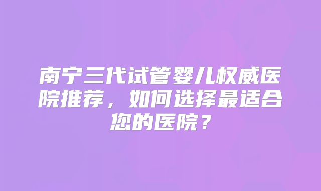 南宁三代试管婴儿权威医院推荐,如何选择最适合您的医院?