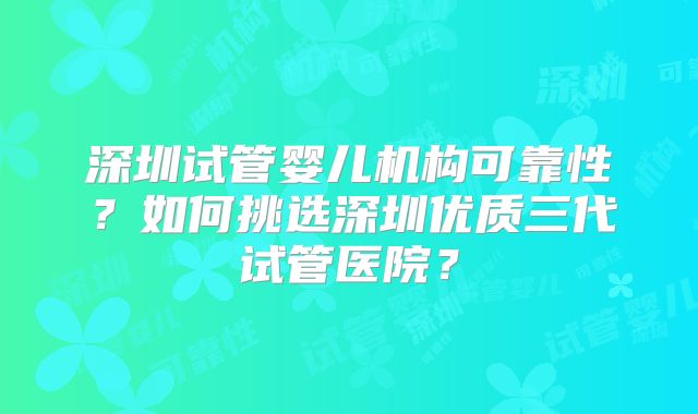 深圳试管婴儿机构可靠性？如何挑选深圳优质三代试管医院？