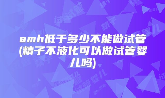amh低于多少不能做试管(精子不液化可以做试管婴儿吗)