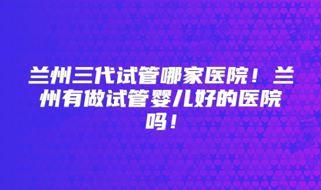 兰州三代试管哪家医院！兰州有做试管婴儿好的医院吗！