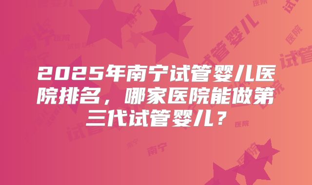 2025年南宁试管婴儿医院排名,哪家医院能做第三代试管婴儿?