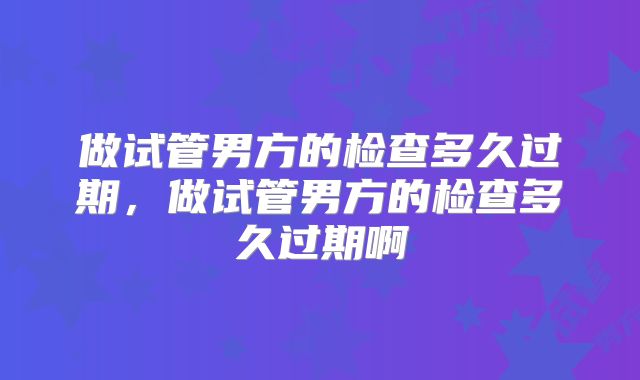做试管男方的检查多久过期,做试管男方的检查多久过期啊