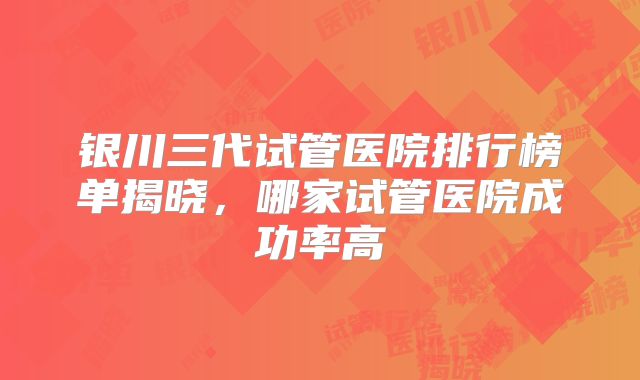 银川三代试管医院排行榜单揭晓，哪家试管医院成功率高