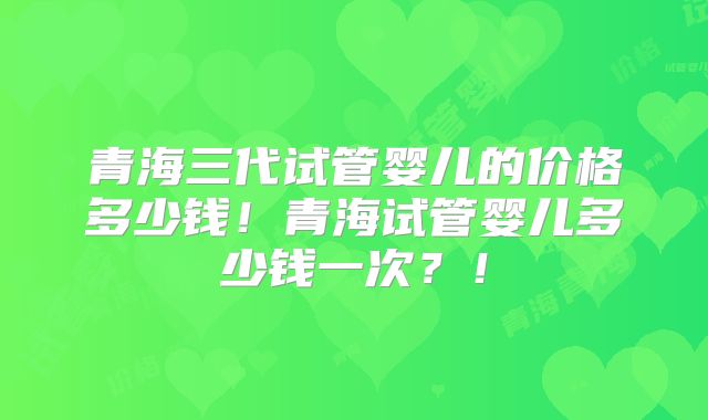 青海三代试管婴儿的价格多少钱！青海试管婴儿多少钱一次？！
