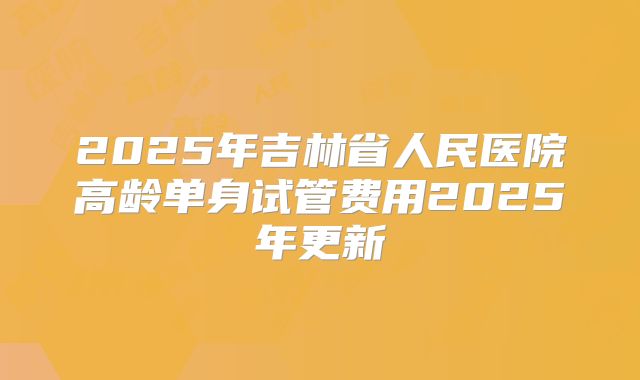 2025年吉林省人民医院高龄单身试管费用2025年更新