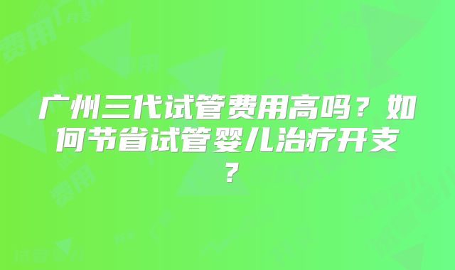 广州三代试管费用高吗?如何节省试管婴儿治疗开支?