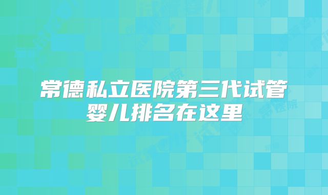 常德私立医院第三代试管婴儿排名在这里