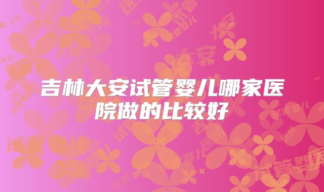 吉林大安试管婴儿哪家医院做的比较好