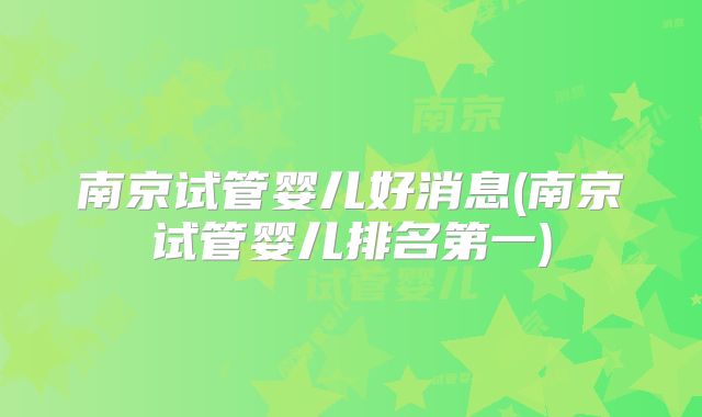 南京试管婴儿好消息(南京试管婴儿排名第一)