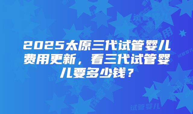 2025太原三代试管婴儿费用更新，看三代试管婴儿要多少钱？