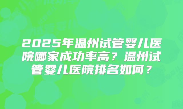 2025年温州试管婴儿医院哪家成功率高?温州试管婴儿医院排名如何?