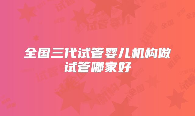 全国三代试管婴儿机构做试管哪家好