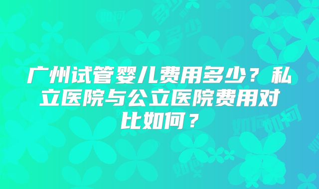 广州试管婴儿费用多少?私立医院与公立医院费用对比如何?