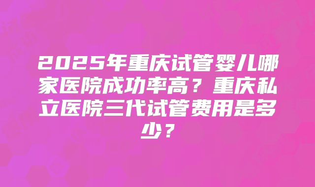 2025年重庆试管婴儿哪家医院成功率高?重庆私立医院三代试管费用是多少?