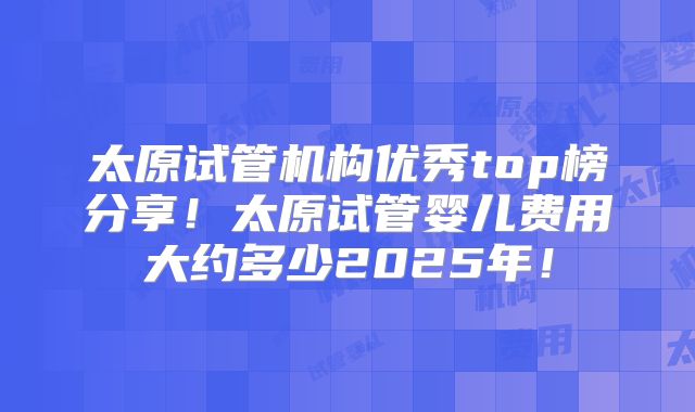太原试管机构优秀top榜分享!太原试管婴儿费用大约多少2025年!