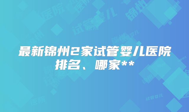 最新锦州2家试管婴儿医院排名、哪家**