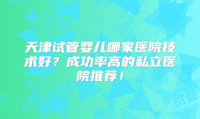 天津试管婴儿哪家医院技术好？成功率高的私立医院推荐！