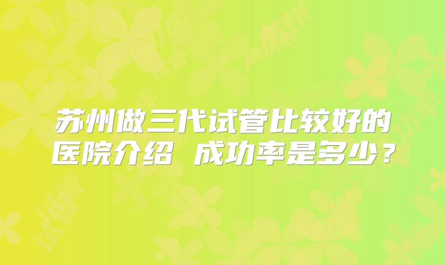 苏州做三代试管比较好的医院介绍 成功率是多少?