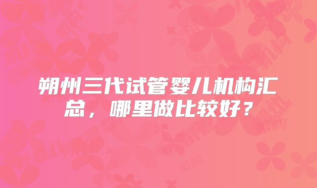 朔州三代试管婴儿机构汇总,哪里做比较好?