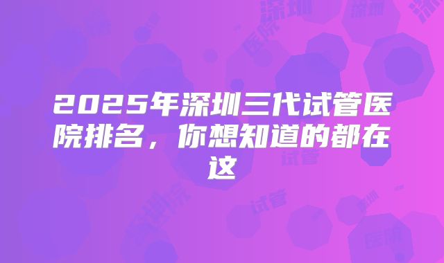 2025年深圳三代试管医院排名,你想知道的都在这
