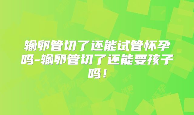 输卵管切了还能试管怀孕吗-输卵管切了还能要孩子吗!