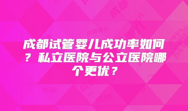 成都试管婴儿成功率如何?私立医院与公立医院哪个更优?