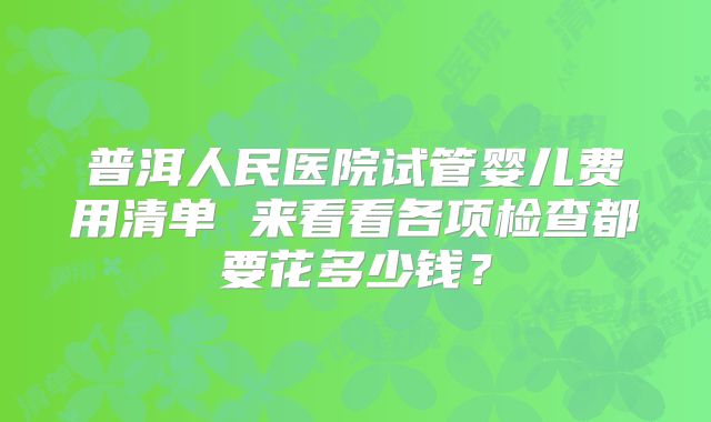 普洱人民医院试管婴儿费用清单 来看看各项检查都要花多少钱？