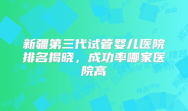新疆第三代试管婴儿医院排名揭晓，成功率哪家医院高