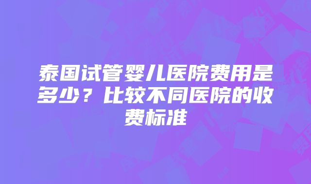 泰国试管婴儿医院费用是多少?比较不同医院的收费标准