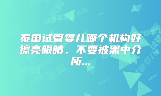 泰国试管婴儿哪个机构好擦亮眼睛，不要被黑中介所...