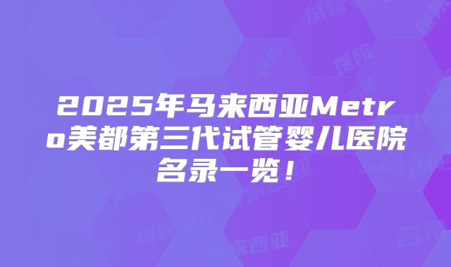 2025年马来西亚Metro美都第三代试管婴儿医院名录一览!