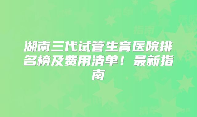 湖南三代试管生育医院排名榜及费用清单!最新指南