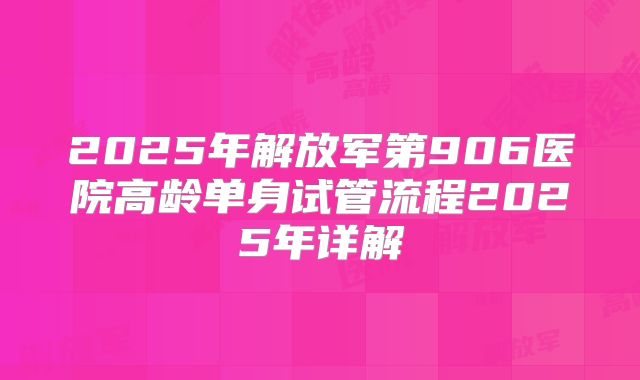 2025年解放军第906医院高龄单身试管流程2025年详解