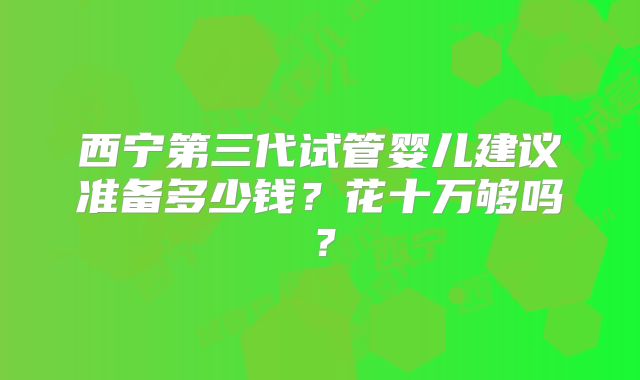 西宁第三代试管婴儿建议准备多少钱?花十万够吗?