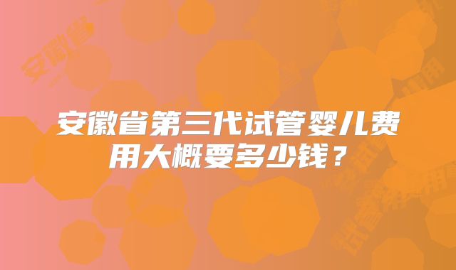 安徽省第三代试管婴儿费用大概要多少钱?