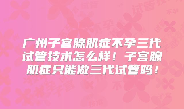 广州子宫腺肌症不孕三代试管技术怎么样！子宫腺肌症只能做三代试管吗！