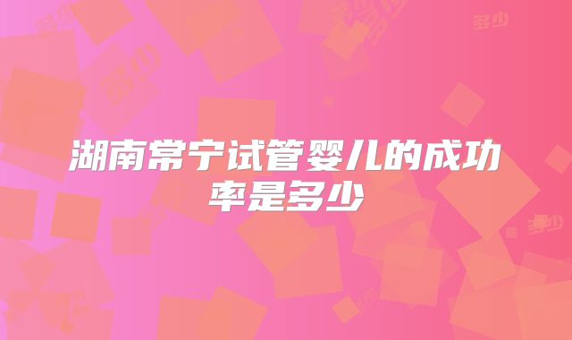 湖南常宁试管婴儿的成功率是多少