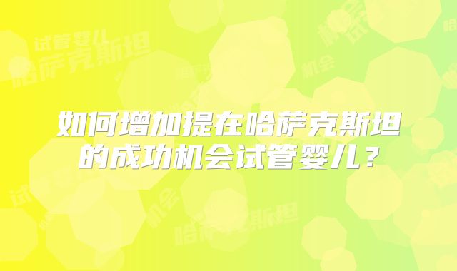 如何增加提在哈萨克斯坦的成功机会试管婴儿?