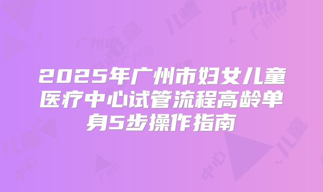2025年广州市妇女儿童医疗中心试管流程高龄单身5步操作指南