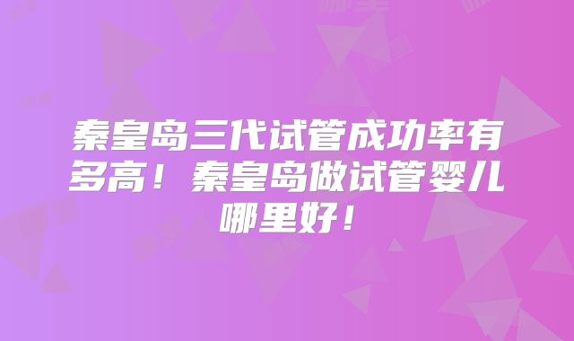 秦皇岛三代试管成功率有多高！秦皇岛做试管婴儿哪里好！