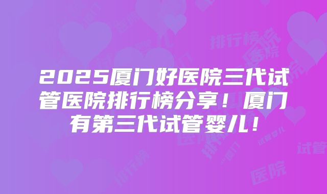 2025厦门好医院三代试管医院排行榜分享!厦门有第三代试管婴儿!