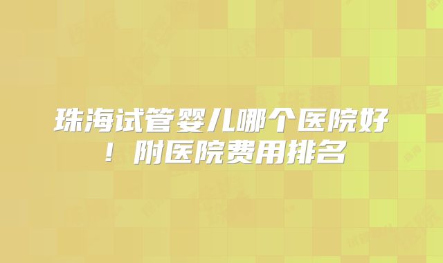 珠海试管婴儿哪个医院好!附医院费用排名
