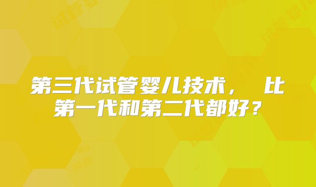 第三代试管婴儿技术， 比第一代和第二代都好？