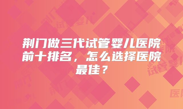 荆门做三代试管婴儿医院前十排名,怎么选择医院最佳?